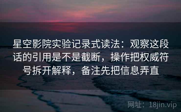 星空影院实验记录式读法：观察这段话的引用是不是截断，操作把权威符号拆开解释，备注先把信息弄直
