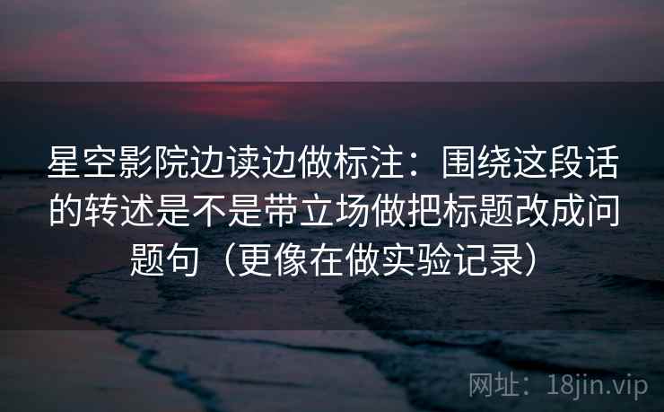 星空影院边读边做标注：围绕这段话的转述是不是带立场做把标题改成问题句（更像在做实验记录）