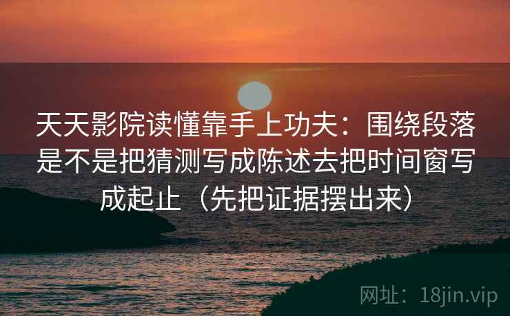 天天影院读懂靠手上功夫：围绕段落是不是把猜测写成陈述去把时间窗写成起止（先把证据摆出来）